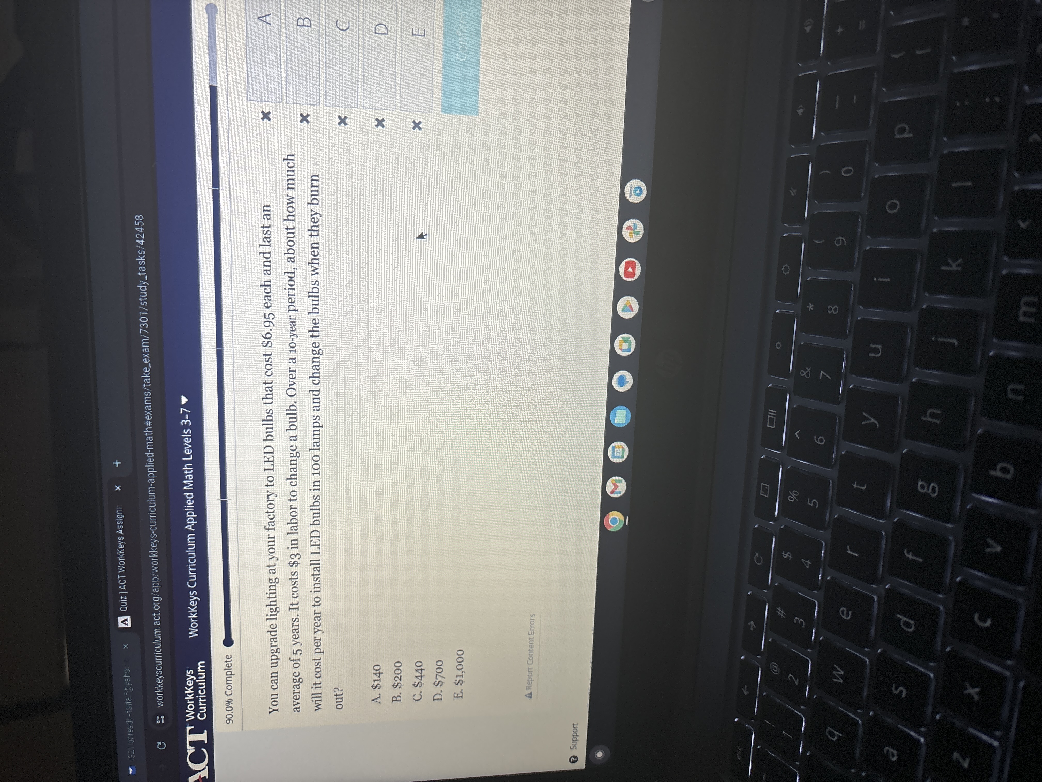 
Untedi-terie zation
Quiz | ACT WorkKeys Assign
workkeyscurriculum.act.org/app; workkeys-curriculum-applied-math#exams/takeexam/7301/studytasks/42458
WorkKeys
Curriculum
WorkKeys Curriculum Applied Math Levels 3-7
90.0 % Complete
You can upgrade lighting at your factory to LED bulbs that cost $ 6.95 each and last an average of 5 years. It costs $ 3 in labor to change a bulb. Over a 10-year period, about how much will it cost per year to install LED bulbs in 100 lamps and change the bulbs when they burn out?
A. $ 140
B. $ 200
C. $ 440
D. $ 700
E. $ 1,000
WorkKeys Curriculum Applied Math Levels 3-7 □
□
□
□
□
□
□
conirment
A Report Content Errors
Support
