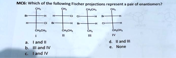 MC6: Which of the following Fischer projections represent a pair of enantiomers?
CH3
Br-H
H-Cl
CH2CH3
I
CH3
H-Cl
Br-H
CH2CH3
II
CH2CH3
Cl-H
Br-H
CH3
III
CH3
Br-H
Cl-H
CH2CH3
IV
a. I and II
b. III and IV
c. I and IV
d. II and III
e. None