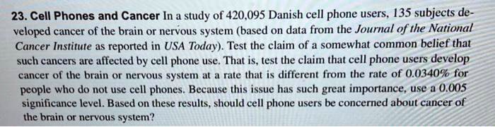 23. Cell Phones and Cancer In a study of 420,095 Danish cell phone users, 135 subjects developed cancer of the brain or nervous system (based on data from the Journal of the National Cancer Institute as reported in USA Today). Test the claim of a somewhat common belief that such cancers are affected by cell phone use. That is, test the claim that cell phone users develop cancer of the brain or nervous system at a rate that is different from the rate of 0.0340% for people who do not use cell phones. Because this issue has such great importance, use a 0.005 significance level. Based on these results, should cell phone users be concerned about cancer of the brain or nervous system?