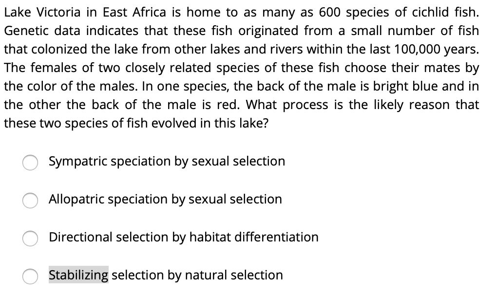Lake Victoria in East Africa is home to as many as 600 species of cichlid fish. Genetic data indicates that these fish originated from a small number of fish that colonized the lake from other lakes and rivers within the last 100,000 years. The females of two closely related species of these fish choose their mates by the color of the males. In one species, the back of the male is bright blue and in the other the back of the male is red. What process is the likely reason that these two species of fish evolved in this lake?
Sympatric speciation by sexual selection
Allopatric speciation by sexual selection
Directional selection by habitat differentiation
Stabilizing selection by natural selection