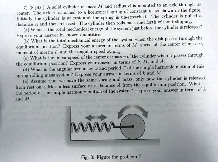 7) (8 pts.) A solid cylinder of mass M and radius R is mounted to an axle through its center. The axle is attached to a horizontal spring of constant k, as shown in the figure. Initially the cylinder is at rest and the spring is un-stretched. The cylinder is pulled a distance A and then released. The cylinder then rolls back and forth without slipping.
(a) What is the total mechanical energy of the system just before the cylinder is released? Express your answer in known quantities.
(b) What is the total mechanical energy of the system when the disk passes through the equilibrium position? Express your answer in terms of M, speed of the center of mass v, moment of inertia I, and the angular speed ??rolling.
(c) What is the linear speed of the center of mass v of the cylinder when it passes through the equilibrium position? Express your answer in terms of k, M, and A.
(d) What is the angular frequency ?? and period T of the simple harmonic motion of this spring-rolling mass system? Express your answer in terms of k and M.
(e) Assume that we have the same spring and mass, only now the cylinder is released from rest on a frictionless surface at a distance A from the equilibrium position. What is the period of the simple harmonic motion of the system? Express your answer in terms of k and M.
Fig. 3: Figure for problem 7.