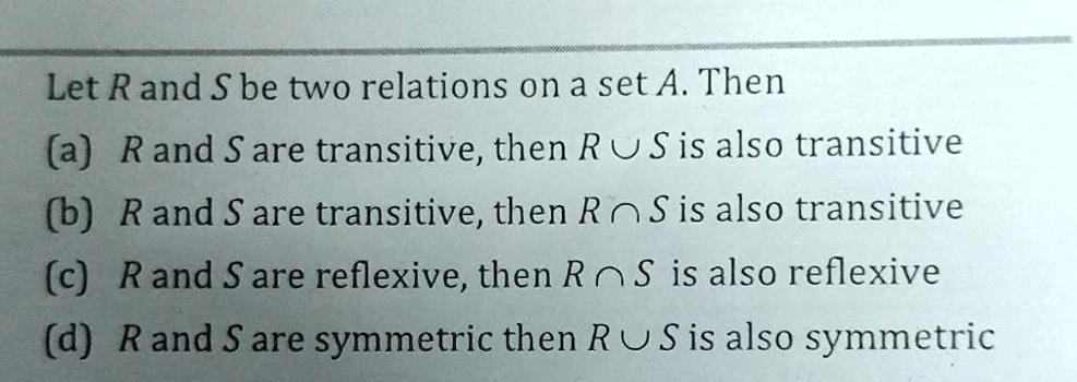 Let R and S be two relations on a set A. Then
(a) R and S are transitive, then R ∪ S is also transitive
(b) R and S are transitive, then R ∩ S is also transitive
(c) R and S are reflexive, then R ∩ S is also reflexive
(d) R and S are symmetric then R ∪ S is also symmetric