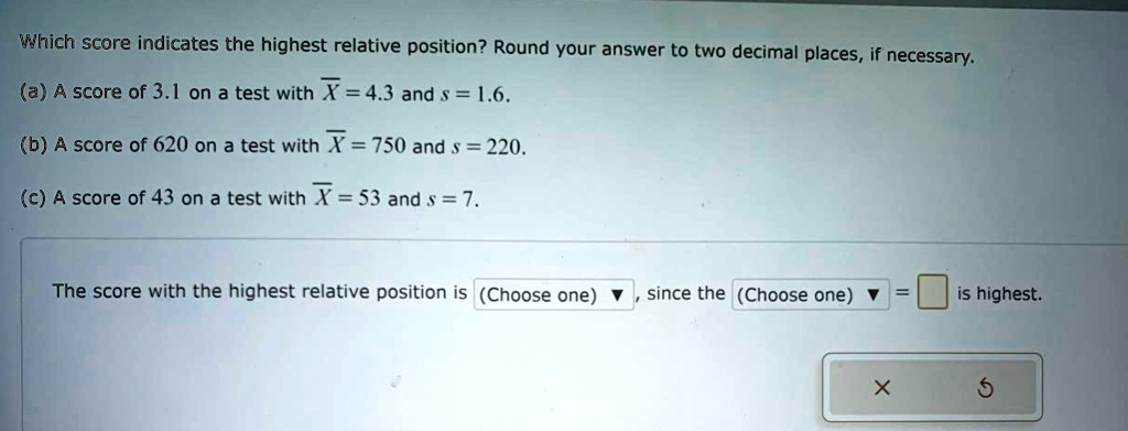Which score indicates the highest relative position? Round your answer to two decimal places, if necessary.
(a) A score of 3.1 on a test with ? = 4.3 and s = 1.6.
(b) A score of 620 on a test with ? = 750 and s = 220.
(c) A score of 43 on a test with ? = 53 and s = 7.
The score with the highest relative position is (Choose one), since the (Choose one) = is highest.