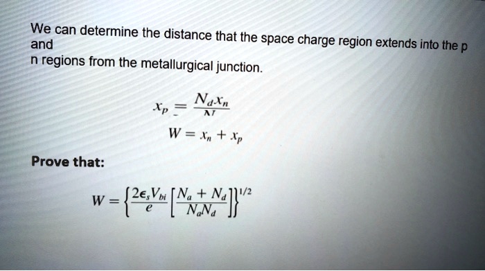 We can determine the distance that the space charge region extends into the p
and
n regions from the metallurgical junction.
xp = (Nd xn)/(N) 
W = xn + xp
Prove that:
W = {(2  Vbi)/(e)[(Na + Nd)/(Na Nd)] }^1/2