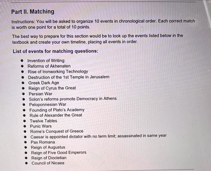 Part II. Matching
Instructions: You will be asked to organize 10 events in chronological order. Each correct match
is worth one point for a total of 10 points.
The best way to prepare for this section would be to look up the events listed below in the
textbook and create your own timeline, placing all events in order.
List of events for matching questions:
• Invention of Writing
• Reforms of Akhenaten
• Rise of Ironworking Technology
• Destruction of the 1st Temple in Jerusalem
• Greek Dark Age
• Reign of Cyrus the Great
• Persian War
• Solon's reforms promote Democracy in Athens
• Peloponnesian War
• Founding of Plato's Academy
• Rule of Alexander the Great
• Twelve Tables
• Punic Wars
• Rome's Conquest of Greece
• Caesar is appointed dictator with no term limit; assassinated in same year
• Pax Romana
• Reign of Augustus
• Reign of Five Good Emperors
• Reign of Diocletian
• Council of Nicaea
