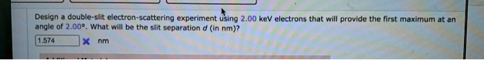 Design a double-slit electron-scattering experiment using 2.00 keV electrons that will provide the first maximum at an angle of 2.00°. What will be the slit separation d (in nm)?