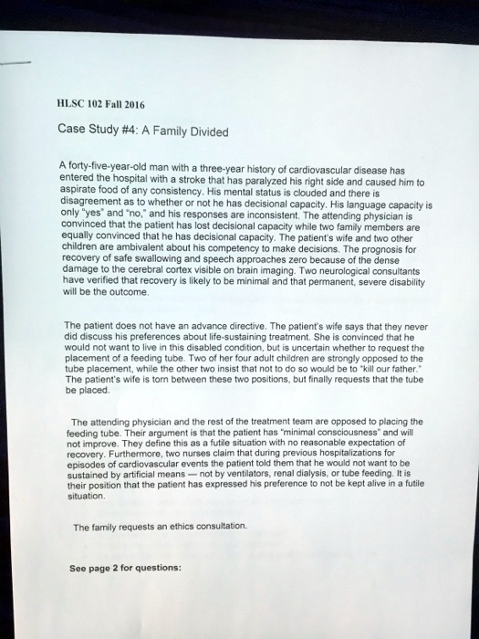 HLSC 102 Fall 2016
Case Study #4: A Family Divided
A forty-five-year-old man with a three-year history of cardiovascular disease has
entered the hospital with a stroke that has paralyzed his right side and caused him to
aspirate food of any consistency. His mental status is clouded and there is
disagreement as to whether or not he has decisional capacity. His language capacity is
only ""yes"" and ""no,"" and his responses are inconsistent. The attending physician is
convinced that the patient has lost decisional capacity while two family members are
equally convinced that he has decisional capacity. The patient's wife and two other
children are ambivalent about his competency to make decisions. The prognosis for
recovery of safe swallowing and speech approaches zero because of the dense
damage to the cerebral cortex visible on brain imaging. Two neurological consultants
have verified that recovery is likely to be minimal and that permanent, severe disability
will be the outcome.
The patient does not have an advance directive. The patient's wife says that they never
did discuss his preferences about life-sustaining treatment. She is convinced that he
would not want to live in this disabled condition, but is uncertain whether to request the
placement of a feeding tube. Two of her four adult children are strongly opposed to the
tube placement, while the other two insist that not to do so would be to ""kill our father."