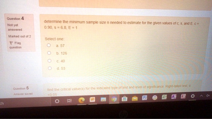 determine the minimum sample size n needed to estimate for the given values of c, s, and E: 0.90, s = 6.8, E = 1

Select one:

? a. 57

? b. 126

? c. 40

? d. 53