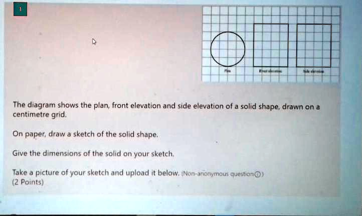 The diagram shows the plan, front elevation and side elevation of a solid shape, drawn on a centimetre grid.

On paper, draw a sketch of the solid shape.

Give the dimensions of the solid on your sketch.

Take a picture of your sketch and upload it below.