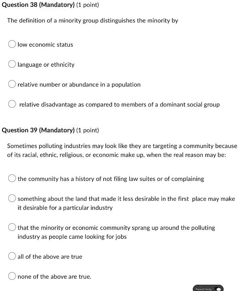 Question 38 (Mandatory) (1 point)
The definition of a minority group distinguishes the minority by
low economic status
language or ethnicity
relative number or abundance in a population
relative disadvantage as compared to members of a dominant social group
Question 39 (Mandatory) (1 point)
Sometimes polluting industries may look like they are targeting a community because
of its racial, ethnic, religious, or economic make up, when the real reason may be:
the community has a history of not filing law suites or of complaining
something about the land that made it less desirable in the first place may make
it desirable for a particular industry
that the minority or economic community sprang up around the polluting
industry as people came looking for jobs
all of the above are true
none of the above are true.