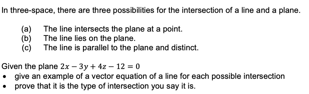 In three-space, there are three possibilities for the intersection of a line and a plane.
(a) The line intersects the plane at a point.
(b) The line lies on the plane.
(c) The line is parallel to the plane and distinct.
Given the plane 2x – 3y + 4z – 12 = 0
• give an example of a vector equation of a line for each possible intersection
• prove that it is the type of intersection you say it is.