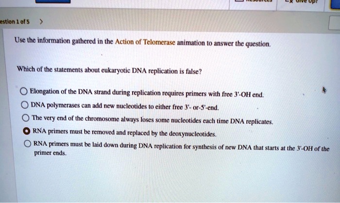 SOLVED: estion 0f 5 Use the information gathered in the Action of  Telomerase animation t0 answer the question Which of the statements about  eukaryotic DNA replication is false? Elongation of the DNA