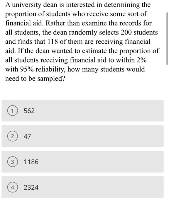 A university dean is interested in determining the proportion of students who receive some sort of financial aid. Rather than examine the records for all students, the dean randomly selects 200 students and finds that 118 of them are receiving financial aid. If the dean wanted to estimate the proportion of all students receiving financial aid to within 2% with 95% reliability, how many students would need to be sampled?
1 562
2 47
3 1186
4 2324