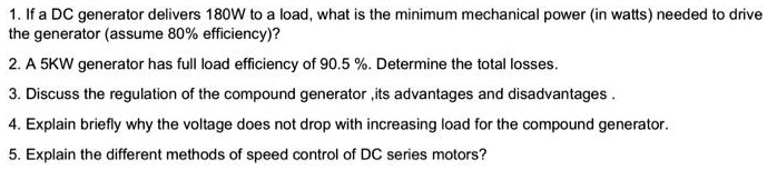 1. If a DC generator delivers 180W to a load, what is the minimum mechanical power (in watts) needed to drive
the generator (assume 80% efficiency)?
2. A 5KW generator has full load efficiency of 90.5 %. Determine the total losses.
3. Discuss the regulation of the compound generator ,its advantages and disadvantages .
4. Explain briefly why the voltage does not drop with increasing load for the compound generator.
5. Explain the different methods of speed control of DC series motors?