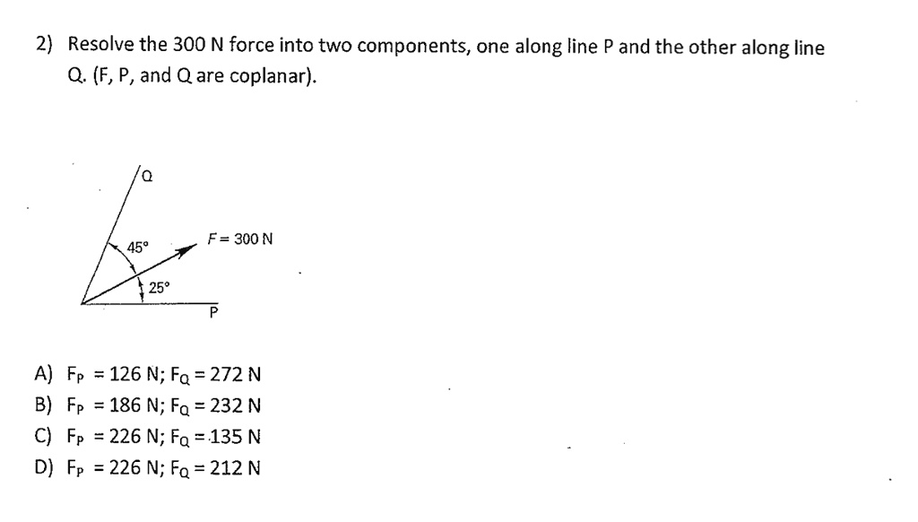 Resolve the 300 N force into two components, one along line P and the other along line Q. (F, P, and Q are coplanar).

F = 300 N
45°
25°

A) Fp = 126 N; Fq = 272 N
B) Fp = 186 N; Fq = 232 N
C) Fp = 226 N; Fq = 135 N
D) Fp = 226 N; Fq = 212 N