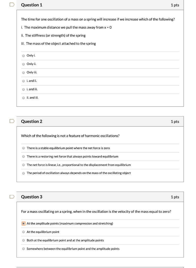 Question 1
1 pts
The time for one oscillation of a mass on a spring will increase if we increase which of the following?
i. The maximum distance we pull the mass away from x = 0
ii. The stiffness (or strength) of the spring
iii. The mass of the object attached to the spring
Only i.
Only ii.
Only iii.
i. and ii.
i. and iii.
ii. and iii.

Question 2
1 pts
Which of the following is not a feature of harmonic oscillations?
There is a stable equilibrium point where the net force is zero
There is a restoring net force that always points toward equilibrium
The net force is linear, i.e., proportional to the displacement from equilibrium
The period of oscillation always depends on the mass of the oscillating object

Question 3
1 pts
For a mass oscillating on a spring, when in the oscillation is the velocity of the mass equal to zero?
At the amplitude points (maximum compression and stretching)
At the equilibrium point
Both at the equilibrium point and at the amplitude points
Somewhere between the equilibrium point and the amplitude points
