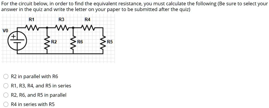 For the circuit below, in order to find the equivalent resistance, you must calculate the following (Be sure to select your
answer in the quiz and write the letter on your paper to be submitted after the quiz)
R1
R3
R4
V0
+
-
R2 R6
R5
?
R2 in parallel with R6
R1, R3, R4, and R5 in series
R2, R6, and R5 in parallel
R4 in series with R5