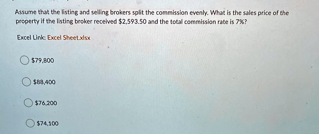 Assume that the listing and selling brokers split the commission evenly. What is the sales price of the property if the listing broker received 2,593.50 and the total commission rate is 7%? 
Excel Link: Excel Sheet.xlsx79,800
88,40076,200
74,100