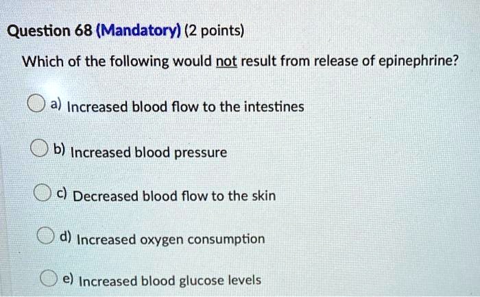 Question 68 (Mandatory) (2 points)
Which of the following would not result from release of epinephrine?
a) Increased blood flow to the intestines
b) Increased blood pressure
c) Decreased blood flow to the skin
d) Increased oxygen consumption
e) Increased blood glucose levels