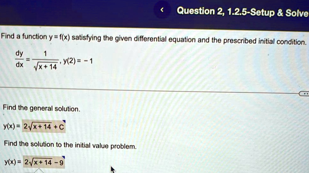 Find a function y = f(x) satisfying the given differential equation and the prescribed initial condition.
(dy)/(dx) = (1)/(√(x + 14)), y(2) = -1
Find the general solution.
y(x) = 2√(x + 14) + C
Find the solution to the initial value problem.
y(x) = 2√(x + 14) - 9