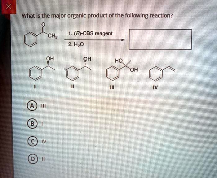What is the major organic product of the following reaction?
O CH3
1. (R)-CBS reagent
2. H2O
OH I
OH II
HO OH III
IV
A III
B I
C IV
D II