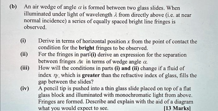 (b) An air wedge of angle αis formed between two glass slides. When illuminated under light of wavelength λfrom directly above (i.e. at near normal incidence) a series of equally spaced bright line fringes is observed.
(i) Derive in terms of horizontal position x from the point of contact the condition for the bright fringes to be observed.
(ii) For the fringes in part(i) derive an expression for the separation between fringes Δx in terms of wedge angle α.
(iii) How will the conditions in parts (i) and (ii) change if a fluid of index nw, which is greater than the refractive index of glass, fills the gap between the slides?
(iv) A pencil tip is pushed into a thin glass slide placed on top of a flat glass block and illuminated with monochromatic light from above. Fringes are formed. Describe and explain with the aid of a diagram what you would expect to see.
[13 Marks]