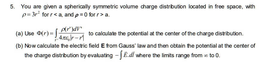 5. You are given a spherically symmetric volume charge distribution located in free space, withho = 3r^2 for r < a, and ho = 0 for r > a.(a) Use Phi(r) = intr' fracho(r')dV'4piepsilon0|r - r'| to calculate the potential at the center of the charge distribution.(b) Now calculate the electric field mathbfE from Gauss' law and then obtain the potential at the center ofcharge distribution by evaluating - int mathbfE cdot dmathbfl where the limits range from infty to 0.