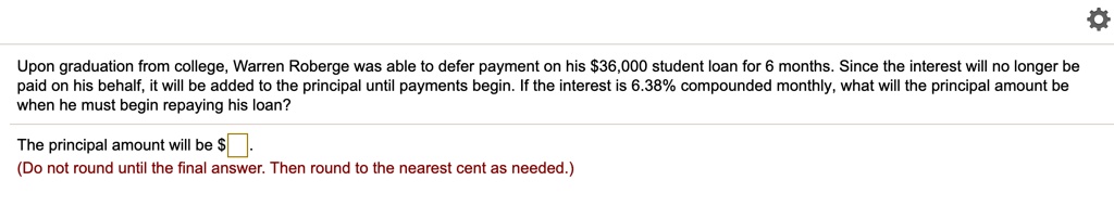 Upon graduation from college, Warren Roberge was able to defer payment on his 36,000 student loan for 6 months. Since the interest will no longer be paid on his behalf, it will be added to the principal until payments begin. If the interest is 6.38% compounded monthly, what will the principal amount be when he must begin repaying his loan?
The principal amount will be .
(Do not round until the final answer. Then round to the nearest cent as needed.)