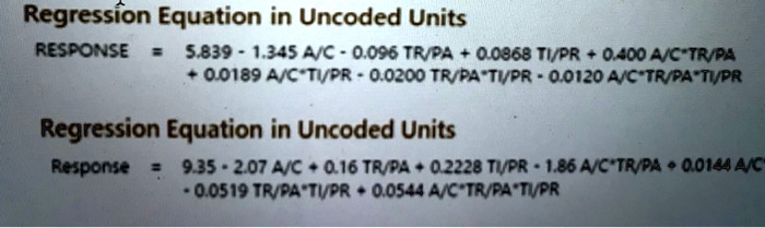 Regression Equation in Uncoded Units
RESPONSE = 5.839 - 1.345 A/C - 0.096 TR/PA + 0.0868 TI/PR + 0.400 A/C*TR/PA
+ 0.0189 A/C*TI/PR - 0.0200 TR/PA*TI/PR - 0.0120 A/C*TR/PA*TI/PR
Regression Equation in Uncoded Units
Response = 9.35 - 2.07 A/C + 0.16 TR/PA + 0.2228 TI/PR - 1.86 A/C*TR/PA + 0.0144 A/C
- 0.0519 TR/PA*TI/PR + 0.0544 A/C*TR/PA*TI/PR