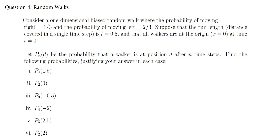 Question 4: Random Walks

Consider a one-dimensional biased random walk where the probability of moving
right = 1/3 and the probability of moving left = 2/3. Suppose that the run length (distance
covered in a single time step) is l = 0.5, and that all walkers are at the origin (x = 0) at time
t = 0.

Let Pn(d) be the probability that a walker is at position d after n time steps. Find the
following probabilities, justifying your answer in each case:

i. P4(1.5)
ii. P2(0)
iii. P3(-0.5)
iv. P4(-2)
v. P5(2.5)
vi. P2(2)