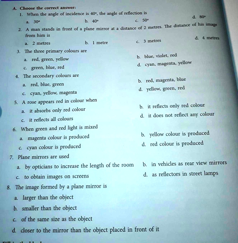 A. Choose the correct answer:
1. When the angle of incidence is 40°, the angle of reflection is
a. 30°
b. 40°
c. 50°
d. 80°
2. A man stands in front of a plane mirror at a distance of 2 metres. The distance of his image
from him is
a. 2 metres
b. 1 metre
c. 3 metres
d. 4 metres
3. The three primary colours are
a. red, green, yellow
b. blue, violet, red
c. green, blue, red
d. cyan, magenta, yellow
4. The secondary colours are
a. red, blue, green
b. red, magenta, blue
c. cyan, yellow, magenta
d. yellow, green, red
5. A rose appears red in colour when
a. it absorbs only red colour
b. it reflects only red colour
c. it reflects all colours
d. it does not reflect any colour
6. When green and red light is mixed
a. magenta colour is produced
b. yellow colour is produced
c. cyan colour is produced
d. red colour is produced
7. Plane mirrors are used
a. by opticians to increase the length of the room
b. in vehicles as rear view mirrors
c. to obtain images on screens
d. as reflectors in street lamps
8. The image formed by a plane mirror is
a. larger than the object
b. smaller than the object
c. of the same size as the object
d. closer to the mirror than the object placed in front of it
