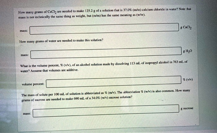 How many grams of CaCl2 are needed to make 125.2 g of a solution that is 37.0% (m/m) calcium chloride in water? Note that mass is not technically the same thing as weight, but (m/m) has the same meaning as (w/w).

mass: g CaCl2

How many grams of water are needed to make this solution?

mass: g H2O

What is the volume percent, % (v/v), of an alcohol solution made by dissolving 113 mL of isopropyl alcohol in 763 mL of water? Assume that volumes are additive.

volume percent: % (v/v)

The mass of solute per 100 mL of solution is abbreviated as % (m/v). The abbreviation % (w/v) is also common. How many grams of sucrose are needed to make 690 mL of a 34.0% (w/v) sucrose solution?

mass: g sucrose