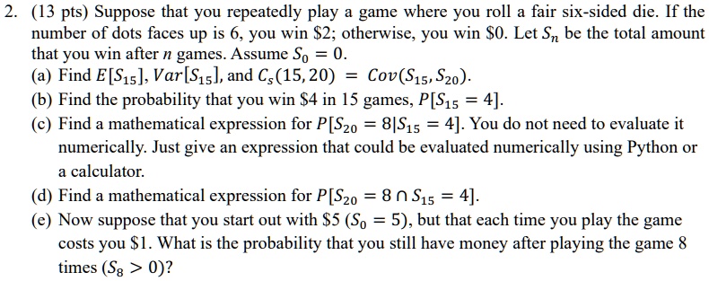 2. (13 pts) Suppose that you repeatedly play a game where you roll a fair six-sided die. If the number of dots faces up is 6, you win 2; otherwise, you win0. Let Sn be the total amount that you win after n games. Assume S0 = 0.
(a) Find E[S15], Var[S15], and CS(15, 20) = Cov(S15, S20).
(b) Find the probability that you win 4 in 15 games,P[S15 = 4].
(c) Find a mathematical expression forP[S20 = 8 | S15 = 4]. You do not need to evaluate it numerically. Just give an expression that could be evaluated numerically using Python or a calculator.
(d) Find a mathematical expression forP[S20 = 8 cap S15 = 4].
(e) Now suppose that you start out with5 (S0 = 5), but that each time you play the game costs you 1. What is the probability that you still have money after playing the game 8 times (S8 > 0)?