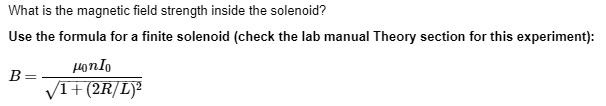 What is the magnetic field strength inside the solenoid?
Use the formula for a finite solenoid (check the lab manual Theory section for this experiment):
B = fracmu0 n I0sqrt1 + (2R/L)^2