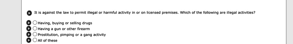 It is against the law to permit illegal or harmful activity in or on licensed premises. Which of the following are illegal activities?
Having, buying or selling drugs
Having a gun or other firearm
Prostitution, pimping or a gang activity
All of these