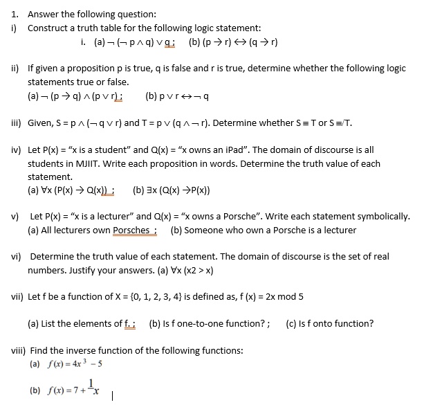 1. Answer the following question:
i) Construct a truth table for the following logic statement:
i. (a) ¬ (¬ p ? q) ? q; (b) (p ? r) ? (q ? r)
ii) If given a proposition p is true, q is false and r is true, determine whether the following logic statements true or false.
(a) ¬ (p ? q) ? (p ? r); (b) p ? r ? ¬ q
iii) Given, S = p ? (¬ q ? r) and T = p ? (q ? ¬ r). Determine whether S ? T or S ? T.
iv) Let P(x) = "x is a student" and Q(x) = "x owns an iPad". The domain of discourse is all students in MJIIT. Write each proposition in words. Determine the truth value of each statement.
(a) ?x (P(x) ? Q(x)); (b) ?x (Q(x) ? P(x))
v) Let P(x) = "x is a lecturer" and Q(x) = "x owns a Porsche". Write each statement symbolically.
(a) All lecturers own Porsches; (b) Someone who own a Porsche is a lecturer
vi) Determine the truth value of each statement. The domain of discourse is the set of real numbers. Justify your answers. (a) ?x (x2 > x)
vii) Let f be a function of X = 0, 1, 2, 3, 4 is defined as, f (x) = 2x mod 5
(a) List the elements of f.; (b) Is f one-to-one function?; (c) Is f onto function?
viii) Find the inverse function of the following functions:
(a) f(x) = 4x^3 - 5
(b) f(x) = 7 + 1/x