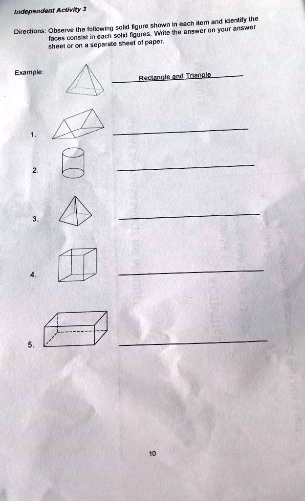 Independent Activity 3
Directions: Observe the following solid figure shown in each item and identify the
faces consist in each solid figures. Write the answer on your answer
sheet or on a separate sheet of paper.
Example:
Rectangle and Triangle
1.
2.
3.
4.
5.