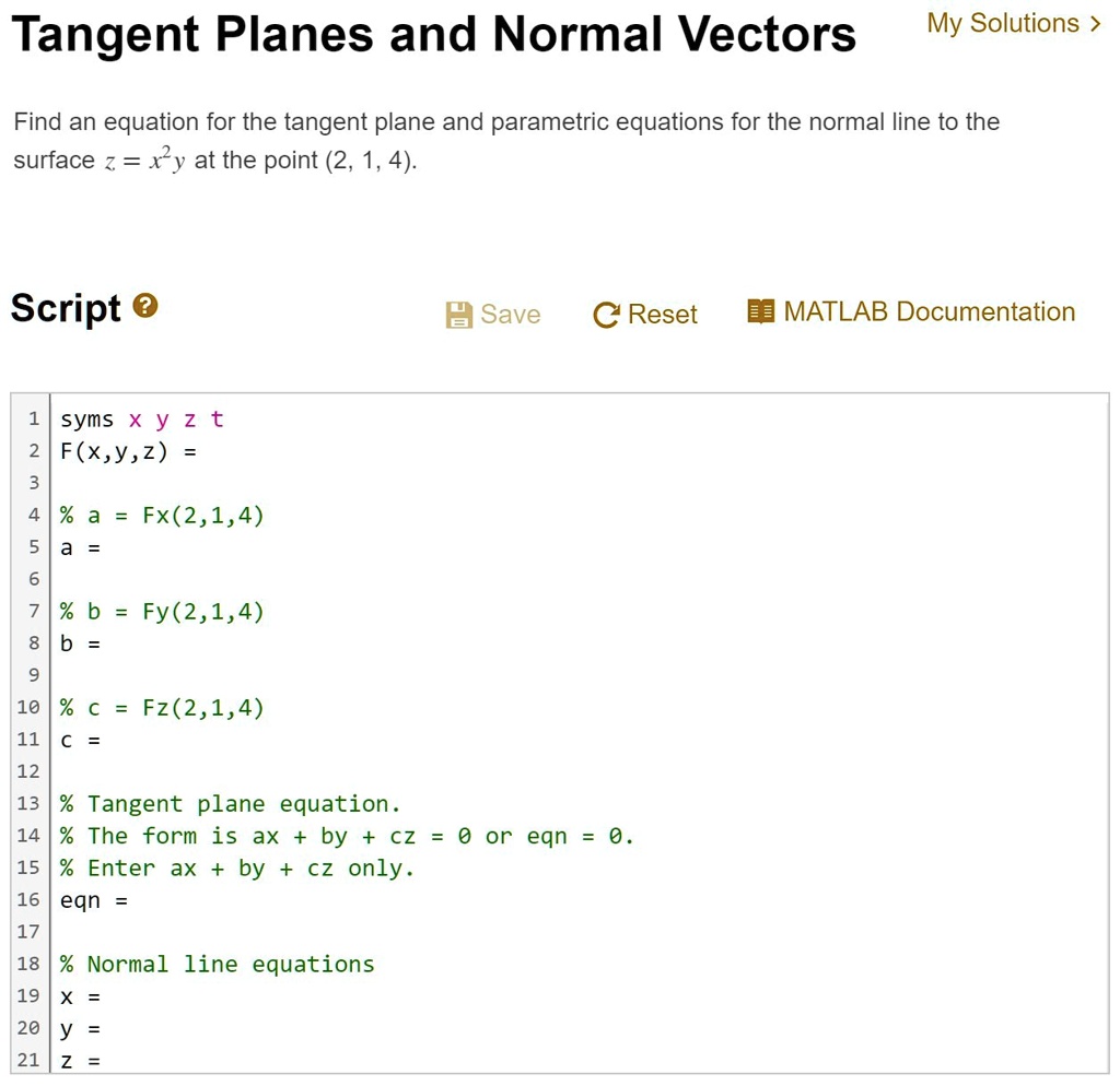 Tangent Planes and Normal Vectors
My Solutions >
Find an equation for the tangent plane and parametric equations for the normal line to the
surface z = x^2y at the point (2, 1, 4).
Script
Save CReset MATLAB Documentation
1 syms x y z t
2 F(x,y,z) =
3
4 % a = Fx(2,1,4)
5 a =
6
7 % b = Fy(2,1,4)
8 b =
9
10 % c = Fz(2,1,4)
11 c =
12
13 % Tangent plane equation.
14 % The form is ax + by + cz = 0 or eqn = 0.
15 % Enter ax + by + cz only.
16 eqn =
17
18 % Normal line equations
19 x =
20 y =
21 z =