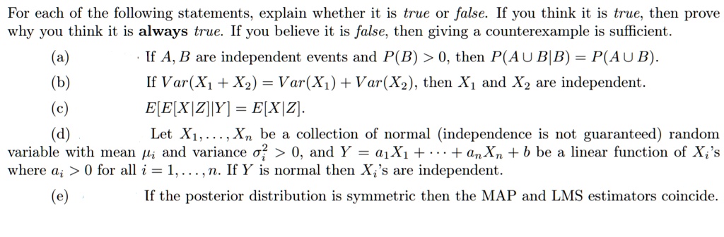 For each of the following statements, explain whether it is true or false. If you think it is true, then prove why you think it is always true. If you believe it is false, then giving a counterexample is sufficient.
(a) If A, B are independent events and P(B) > 0, then P(A ? B|B) = P(A ? B).
(b) If Var(X1 + X2) = Var(X1) + Var(X2), then X1 and X2 are independent.
(c) E[E[X|Z]|Y] = E[X|Z].
(d) Let X1, ..., Xn be a collection of normal (independence is not guaranteed) random variable with mean ?i and variance ?i^2 > 0, and Y = a1X1 + ... + anXn + b be a linear function of Xi's where ai > 0 for all i = 1, ..., n. If Y is normal then Xi's are independent.
(e) If the posterior distribution is symmetric then the MAP and LMS estimators coincide.