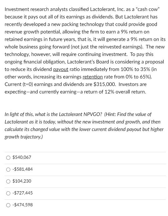 Investment research analysts classified Lactolerant, Inc. as a "cash cow" because it pays out all of its earnings as dividends. But Lactolerant has recently developed a new packing technology that could provide good revenue growth potential, allowing the firm to earn a 9% return on retained earnings in future years, that is, it will generate a 9% return on its whole business going forward (not just the reinvested earnings). The new technology, however, will require continuing investment. To pay this ongoing financial obligation, Lactolerant's Board is considering a proposal to reduce its dividend payout ratio immediately from 100% to 35% (in other words, increasing its earnings retention rate from 0% to 65%). Current (t=0) earnings and dividends are $315,000. Investors are expecting-and currently earning-a return of 12% overall return.
In light of this, what is the Lactolerant NPVGO? (Hint: Find the value of Lactolerant as it is today, without the new investment and growth, and then calculate its changed value with the lower current dividend payout but higher growth trajectory.)
540,067
-581,484
104,230
-727,445
-474,598