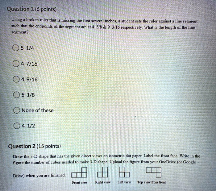 Question 1 (6 points)
Using a broken ruler that is missing the first several inches, a student sets the ruler against a line segment such that the endpoints of the segment are at 4 5/8     9 3/16 respectively. What is the length of the line segment?
5 1/4
4 7/16
4 9/16
5 1/8
None of these
4 1/2

Question 2 (15 points)
Draw the 3-D shape that has the given direct views on isometric dot paper. Label the front face. Write in the figure the number of cubes needed to make 3-D shape. Upload the figure from your OneDrive (or Google Drive) when you are finished.
Front view Right view Left view Top view from front