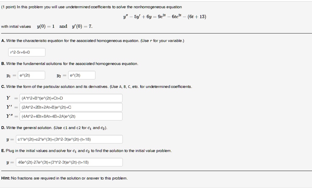 (1 point) In this problem you will use undetermined coefficients to solve the nonhomogeneous equation
y” - 5y' + 6y = 9e^2t - 6te^2t - (6t + 13)
with initial values y(0) = 1 and y'(0) = 7.

A. Write the characteristic equation for the associated homogeneous equation. (Use r for your variable.)
r^2-5r+6=0

B. Write the fundamental solutions for the associated homogeneous equation.
y1 = e^(2t) y2 = e^(3t)

C. Write the form of the particular solution and its derivatives. (Use A, B, C, etc. for undetermined coefficients.
Y = (A*t^2+B*t)e^(2t)+Ct+D
Y' = (2At^2+2Bt+2At+B)e^(2t)+C
Y” = (4At^2+4Bt+8At+4B+2A)e^(2t)

D. Write the general solution. (Use c1 and c2 for c1 and c2).
y = c1*e^(2t)+c2*e^(3t)+(3t^2-3t)e^(2t)-(t+18)

E. Plug in the initial values and solve for c1 and c2 to find the solution to the initial value problem.
y = 46e^(2t)-27e^(3t)+(3*t^2-3t)e^(2t)-(t+18)

Hint: No fractions are required in the solution or answer to this problem.
