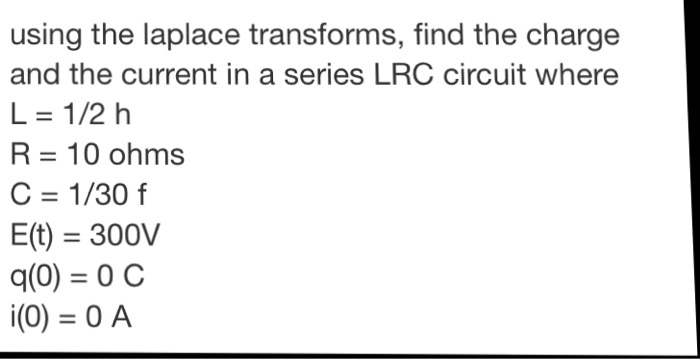 using the laplace transforms, find the charge
and the current in a series LRC circuit where
L = 1/2 h
R = 10 ohms
C = 1/30 f
E(t) = 300V
q(0) = 0 C
i(0) = 0 A
