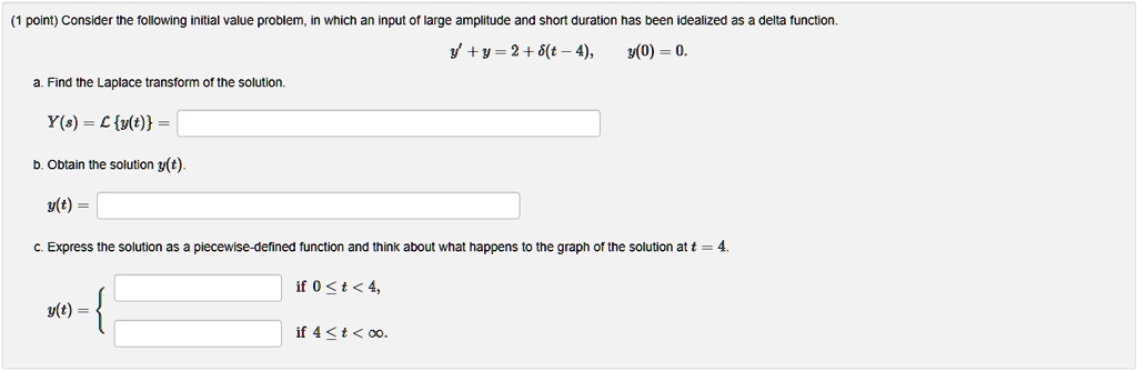 Consider the following initial value problem, in which an input of large amplitude and short duration has been idealized as a delta function.
y' + y = 2 + ?(t - 4), y(0) = 0.
a. Find the Laplace transform of the solution.
Y(s) = Ly(t) =
b. Obtain the solution y(t).
y(t) =
c. Express the solution as a piecewise-defined function and think about what happens to the graph of the solution at t = 4.
y(t) = 
if 0 ? t < 4,
if 4 ? t < ?.