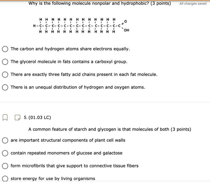 Why is the following molecule nonpolar and hydrophobic? (3 points)
All changes saved
HHHHHHHHHHHHH
| | | | | | | | | | | | |
H-C-C-C-C-C-C-C-C-C-C-C-C-C=O
| | | | | | | | | | | | |
HHHHHHHHHHHHH OH
The carbon and hydrogen atoms share electrons equally.
The glycerol molecule in fats contains a carboxyl group.
There are exactly three fatty acid chains present in each fat molecule.
There is an unequal distribution of hydrogen and oxygen atoms.
5. (01.03 LC)
A common feature of starch and glycogen is that molecules of both (3 points)
are important structural components of plant cell walls
contain repeated monomers of glucose and galactose
form microfibrils that give support to connective tissue fibers
store energy for use by living organisms