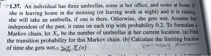 1.37. An individual has three umbrellas, some at her office, and some at home. If she is leaving home in the morning (or leaving work at night) and it is raining, she will take an umbrella, if one is there. Otherwise, she gets wet. Assume that independent of the past, it rains on each trip with probability 0.2. To formulate a Markov chain, let Xn be the number of umbrellas at her current location. (a) Find the transition probability for this Markov chain. (b) Calculate the limiting fraction of time she gets wet.