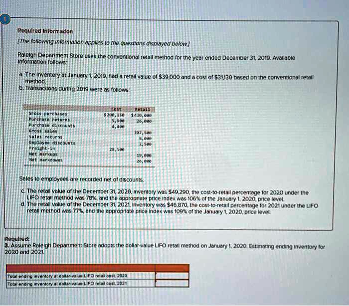 Required Information
Raleigh Department Store uses the conventional retail method for the year ended December 31, 2019. Available Information follows:
a. The inventory at January 1, 2019, had a retail value of 39,000 and a cost of31,130 based on the conventional retail method.
b. Transactions during 2019 were as follows:
Cost Retail
Gross purchases 200,150430,000
Purchase returns 5,000 26,000
Purchase discounts 4,400
Gross sales 397,500
Sales returns 8,000
Employee discounts 2,500
Freight-in 28,500
Net markups 19,000
Net markdowns 26,000
Sales to employees are recorded net of discounts.
c. The retail value of the December 31, 2020, inventory was 49,290, the cost-to-retail percentage for 2020 under the LIFO retail method was 78%, and the appropriate price index was 106% of the January 1, 2020, price level.
d. The retail value of the December 31, 2021, inventory was46,870, the cost-to-retail percentage for 2021 under the LIFO retail method was 77%, and the appropriate price index was 109% of the January 1, 2020, price level.
Required:
3. Assume Raleigh Department Store adopts the dollar-value LIFO retail method on January 1, 2020. Estimating ending inventory for 2020 and 2021.
Total ending inventory at dollar-value LIFO retail cost, 2020
Total ending inventory at dollar-value LIFO retail cost, 2021