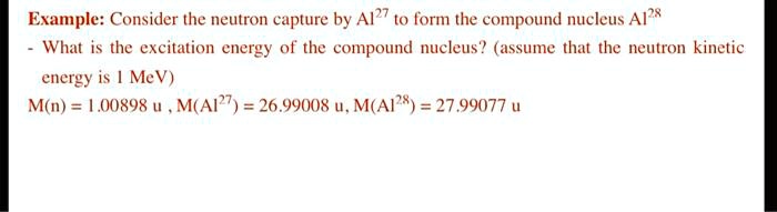 Consider the neutron capture by Al27 to form the compound nucleus Al28 - What is the excitation energy of the compound nucleus? (assume that the neutron kinetic energy is 1 MeV) M(n) = 1.00898 u , M(Al27) = 26.99008 u, M(Al28) = 27.99077 u