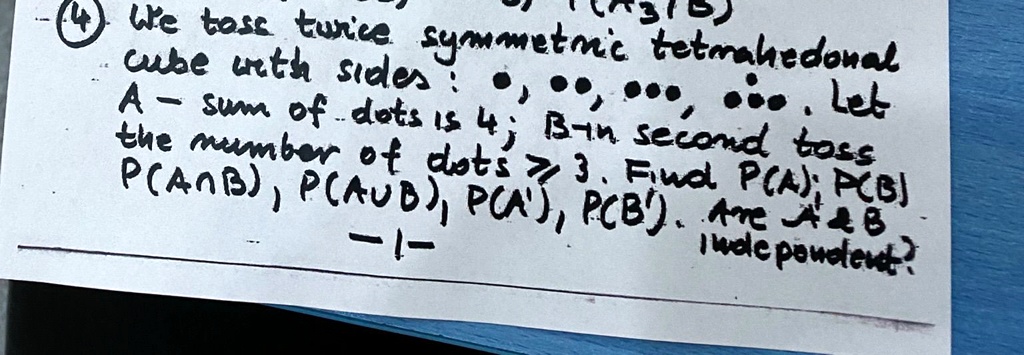 4) We toss twice symmetric tetrahedral
cube with sides: •, ••, •••, ••••. Let
A - sum of dots is 4; B in second toss
the number of dots 3. Find P(A), P(B), 
P(A ∩ B), P(A ∪ B), P(A'), P(B'). Are A     B
independent?