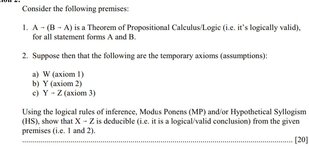 Consider the following premises:

1. A ? (B ? A) is a Theorem of Propositional Calculus/Logic (i.e. it's logically valid), for all statement forms A and B.

2. Suppose then that the following are the temporary axioms (assumptions):

a) W (axiom 1)
b) Y (axiom 2)
c) Y ? Z (axiom 3)

Using the logical rules of inference, Modus Ponens (MP) and/or Hypothetical Syllogism (HS), show that X ? Z is deducible (i.e. it is a logical/valid conclusion) from the given premises (i.e. 1 and 2).